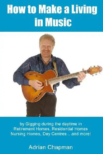 How To Make A Living In Music: by gigging during the daytime in Retirement Homes, Residential Homes, Nursing Homes, Day Centres and more! by Adrian Chapman