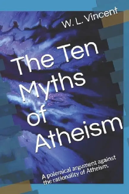 The Ten Myths of Atheism: A polemical argument against the rationality of Atheism. by W. L. Vincent