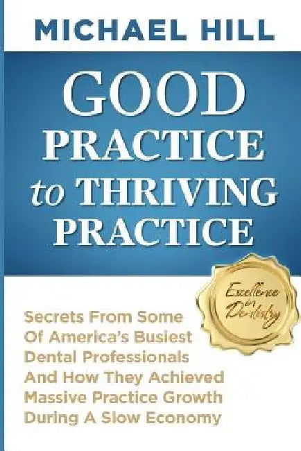 Good Practice To Thriving Practice: Secrets From Some Of America's Busiest Dental Professionals And How They Achieved Massive Practice Growth During A by Michael Hill