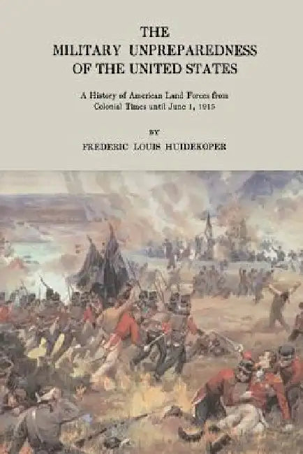 The Military Unpreparedness of the United States: A History of American Land Forces from Colonial Times Until June 1, 1915 by Frederic Louis Huidekoper