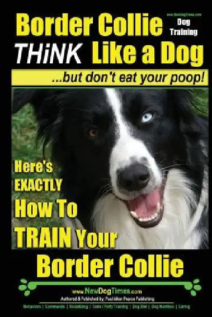 Border Collie Dog Training - Think Like a Dog, But Don't Eat Your Poop!: Here's EXACTLY How To Train Your Border Collie by Paul Allen Pearce