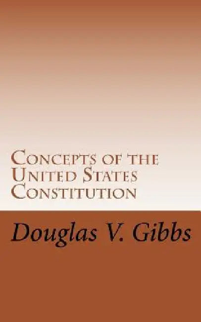 Concepts of the United States Constitution: A Study of the Concepts Contained Within the United States Constitution That Are Not Named by Douglas V. Gibbs