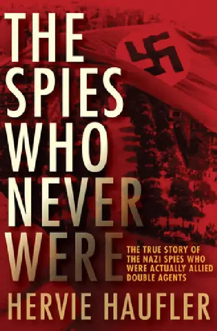 The Spies Who Never Were: The True Story of the Nazi Spies Who Were Actually Allied Double Agents by Hervie Haufler