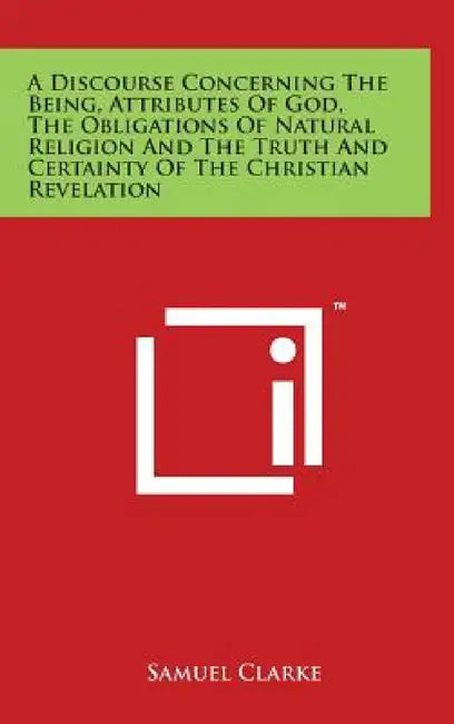 A Discourse Concerning The Being, Attributes Of God, The Obligations Of Natural Religion And The Truth And Certainty Of The Christian Revelation by Samuel Clarke