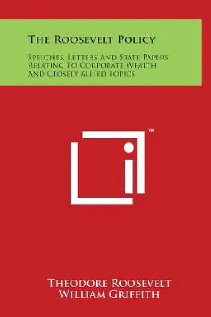 The Roosevelt Policy: Speeches, Letters And State Papers Relating To Corporate Wealth And Closely Allied Topics by Theodore Roosevelt, William Griffith