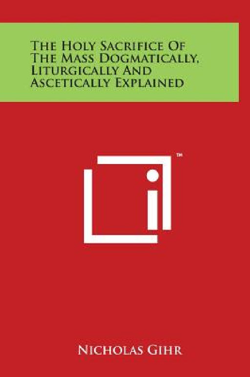The Holy Sacrifice of the Mass Dogmatically, Liturgically and Ascetically Explained by Nicholas Gihr