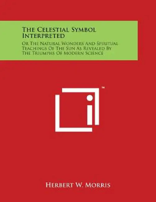 The Celestial Symbol Interpreted: Or The Natural Wonders And Spiritual Teachings Of The Sun As Revealed By The Triumphs Of Modern Science by Herbert W. Morris