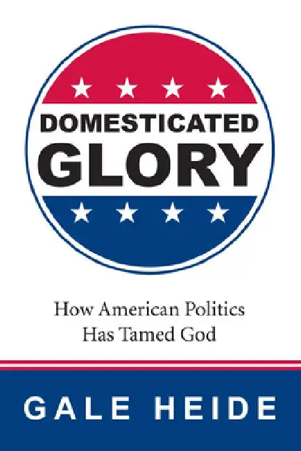 Domesticated Glory: How the Politics of America Has Tamed God by Gale Heide