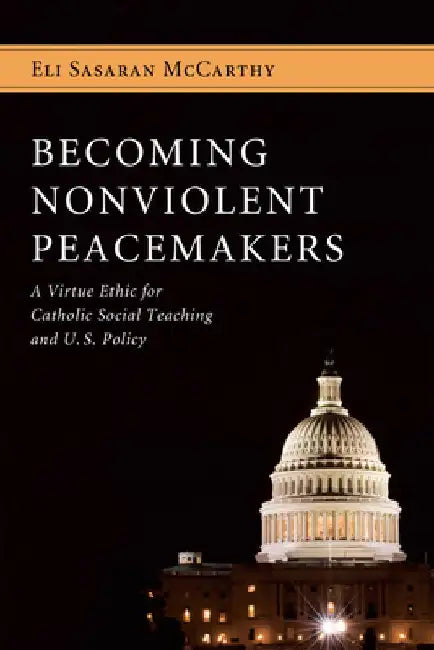 Becoming Nonviolent Peacemakers: A Virtue Ethic for Catholic Social Teaching and U.S. Policy by Eli Sasaran McCarthy