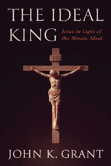 The Ideal King: Jesus in Light of the Mosaic Ideal by John K. Grant