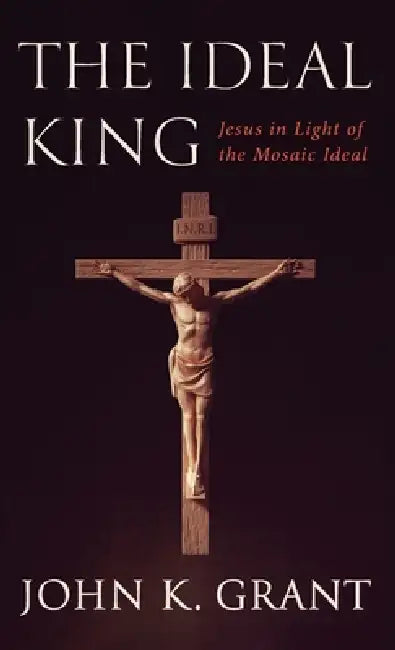 The Ideal King: Jesus in Light of the Mosaic Ideal by John K. Grant