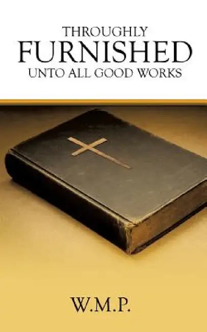 Throughly Furnished Unto All Good Works by W. M. P.