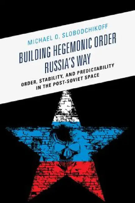 Building Hegemonic Order Russia's Way: Order, Stability, and Predictability in the Post-Soviet Space by Michael O. Slobodchikoff