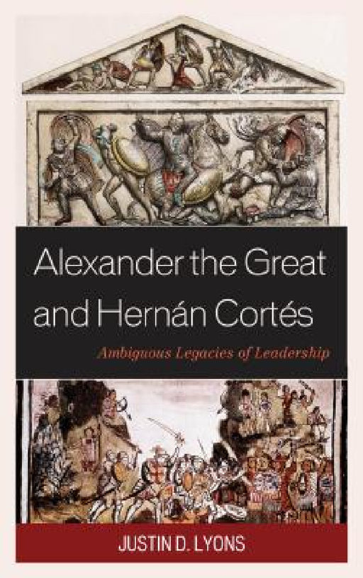 Alexander the Great and Hernán Cortés: Ambiguous Legacies of Leadership by Justin D. Lyons