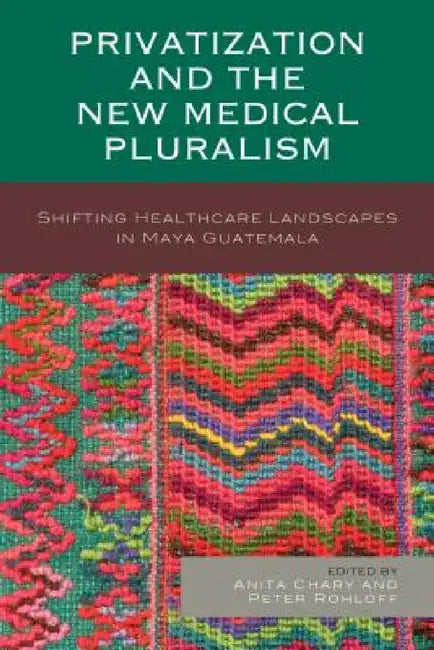 Privatization and the New Medical Pluralism: Shifting Healthcare Landscapes in Maya Guatemala by Anita Chary, Peter Rohloff, Peter Benson