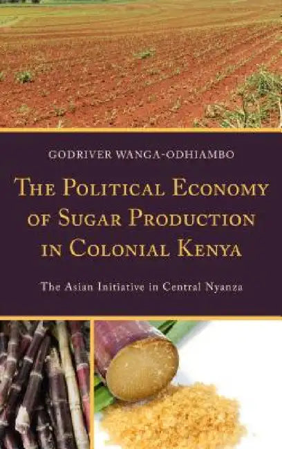Political Economy of Sugar Production in Colonial Kenya: The Asian Initiative in Central Nyanza by Godriver Wanga-Odhiambo