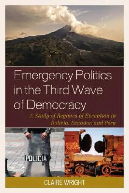 Emergency Politics in the Third Wave of Democracy: A Study of Regimes of Exception in Bolivia, Ecuador, and Peru by Claire Wright
