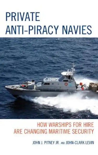 Private Anti-Piracy Navies: How Warships for Hire are Changing Maritime Security by John J. Pitney, John-Clark Levin