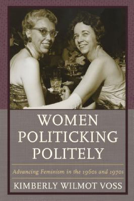 Women Politicking Politely: Advancing Feminism in the 1960s and 1970s by Kimberly Wilmot Voss