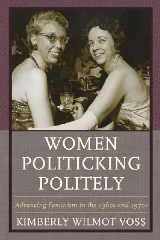 Women Politicking Politely: Advancing Feminism in the 1960s and 1970s by Kimberly Wilmot Voss