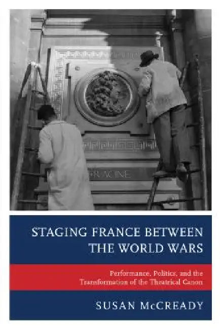 Staging France between the World Wars: Performance, Politics, and the Transformation of the Theatrical Canon by Susan McCready