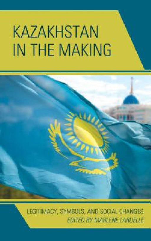 Kazakhstan in the Making: Legitimacy, Symbols, and Social Changes by Marlene Laruelle, Ulan Bigozhin, Alima Bissenova