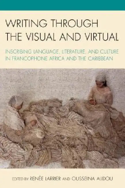 Writing through the Visual and Virtual: Inscribing Language, Literature, and Culture in Francophone Africa and the Caribbean by Renée Larrier