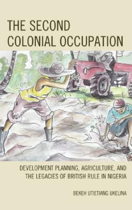 Second Colonial Occupation: Development Planning, Agriculture, and the Legacies of British Rule in Nigeria by Bekeh Utietiang Ukelina