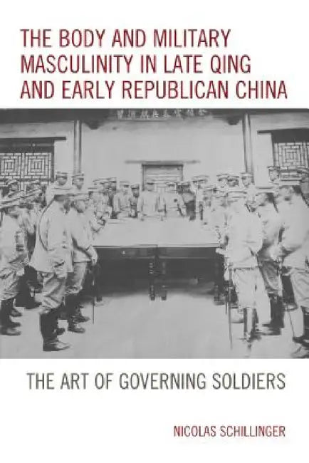 Body and Military Masculinity in Late Qing and Early Republican China: The Art of Governing Soldiers by Nicolas Schillinger