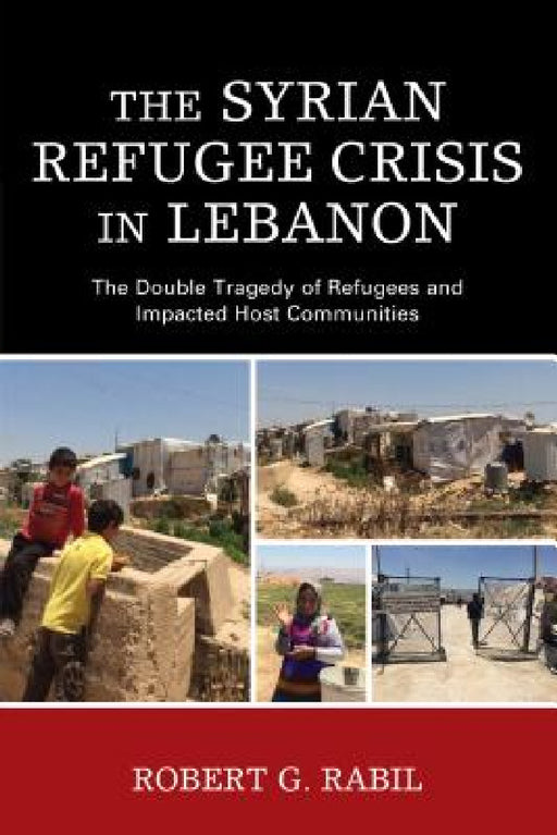 Syrian Refugee Crisis in Lebanon: The Double Tragedy of Refugees and Impacted Host Communities by Robert G. Rabil
