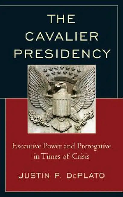 Cavalier Presidency: Executive Power and Prerogative in Times of Crisis by Justin P. Deplato