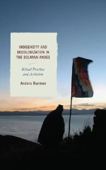 Indigeneity and Decolonization in the Bolivian Andes: Ritual Practice and Activism by Anders Burman