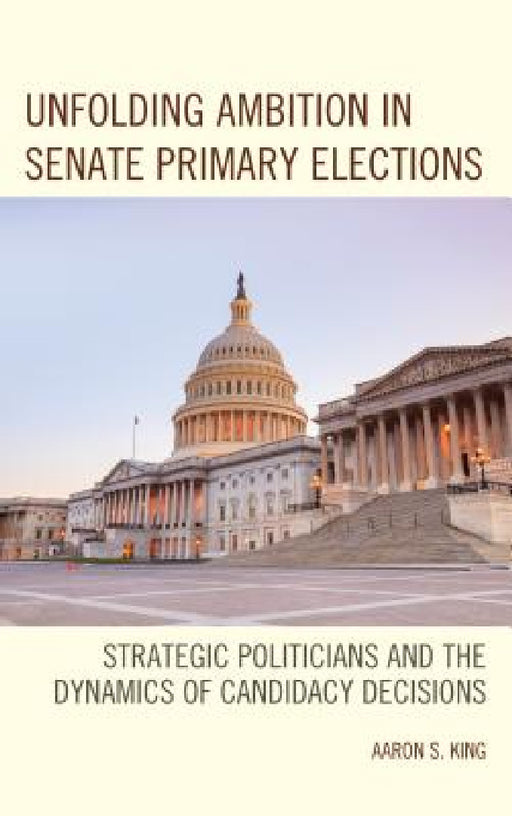 Unfolding Ambition in Senate Primary Elections: Strategic Politicians and the Dynamics of Candidacy Decisions by Aaron S. King