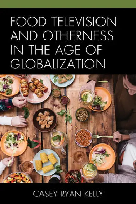 Food Television and Otherness in the Age of Globalization by Casey Ryan Kelly