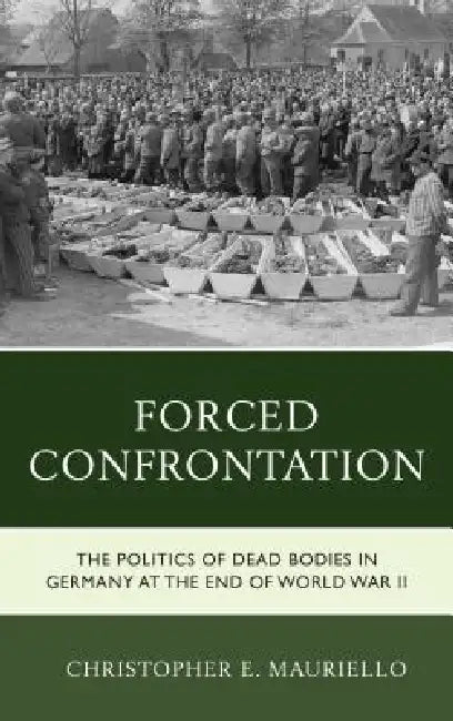 Forced Confrontation: The Politics of Dead Bodies in Germany at the End of World War II by Christopher E. Mauriello