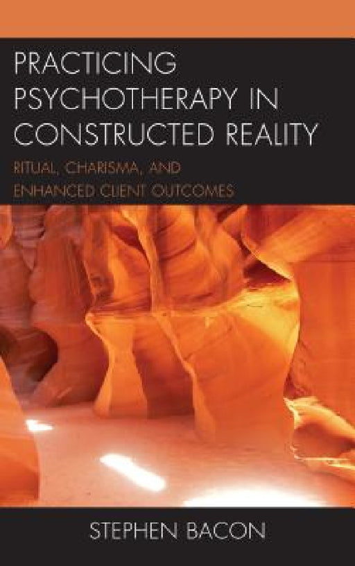 Practicing Psychotherapy in Constructed Reality: Ritual, Charisma, and Enhanced Client Outcomes by Stephen Bacon