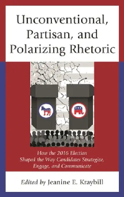 Unconventional, Partisan, and Polarizing Rhetoric: How the 2016 Election Shaped the Way Candidates Strategize, Engage, and Communicate by Jeanine E. Kraybill
