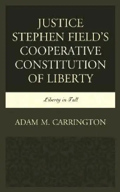 Justice Stephen Field's Cooperative Constitution of Liberty: Liberty in Full by Adam M. Carrington