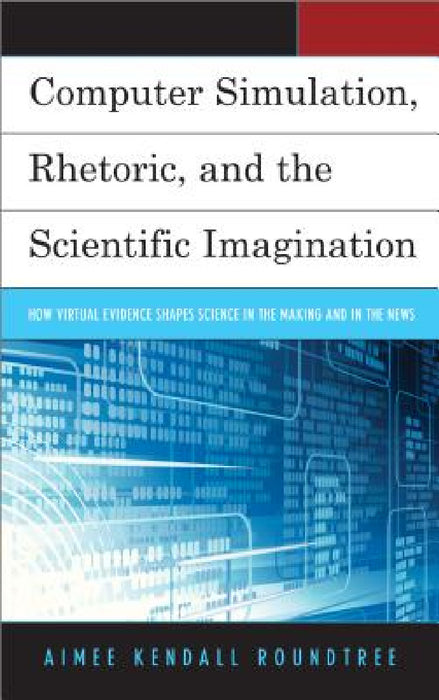 Computer Simulation, Rhetoric, and the Scientific Imagination: How Virtual Evidence Shapes Science in the Making and in the News by Aimee Kendall Roundtree