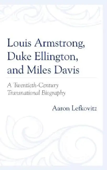 Louis Armstrong, Duke Ellington, and Miles Davis: A Twentieth-Century Transnational Biography by Aaron Lefkovitz