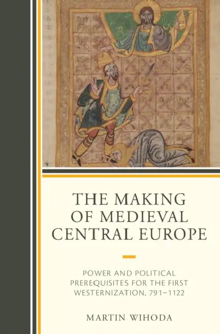 The Making of Medieval Central Europe: Power and Political Prerequisites for the First Westernization, 791-1122 by Martin Wihoda