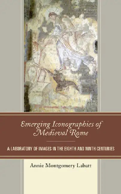 Emerging Iconographies of Medieval Rome: A Laboratory of Images in the Eighth and Ninth Centuries by Annie Montgomery Labatt