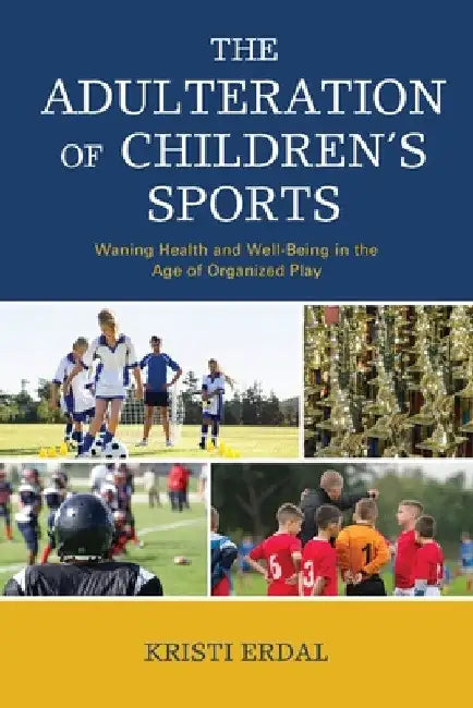 Adulteration of Children's Sports: Waning Health and Well-Being in the Age of Organized Play by Kristi Erdal
