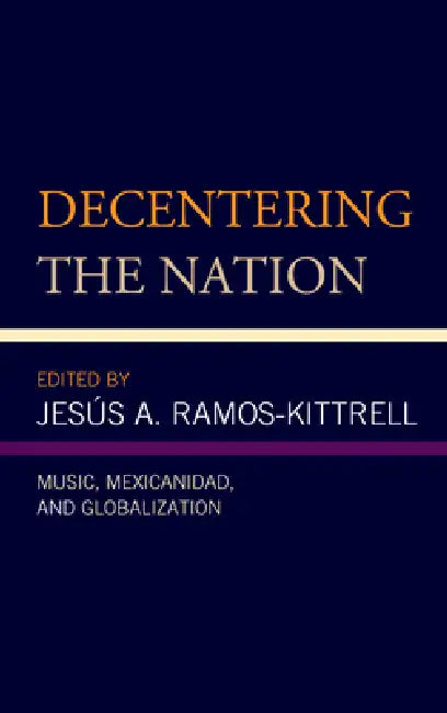 Decentering the Nation: Music, Mexicanidad, and Globalization by Jesús A. Ramos-Kittrell, Lizette A. Alegre González, Ana R. Alonso-Minutti