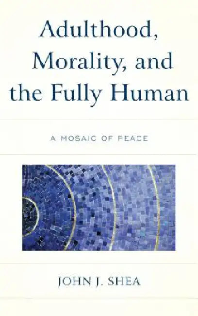 Adulthood, Morality, and the Fully Human: A Mosaic of Peace by John J. Shea