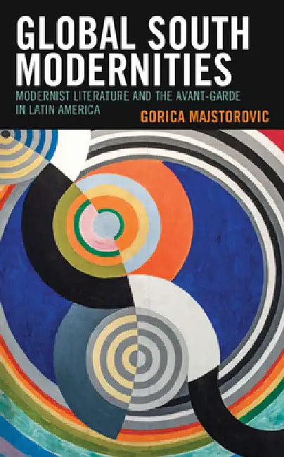 Global South Modernities: Modernist Literature and the Avant-Garde in Latin America by Gorica Majstorovic