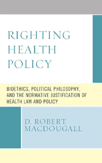 Righting Health Policy: Bioethics, Political Philosophy, and the Normative Justification of Health Law and Policy by D. Robert Macdougall