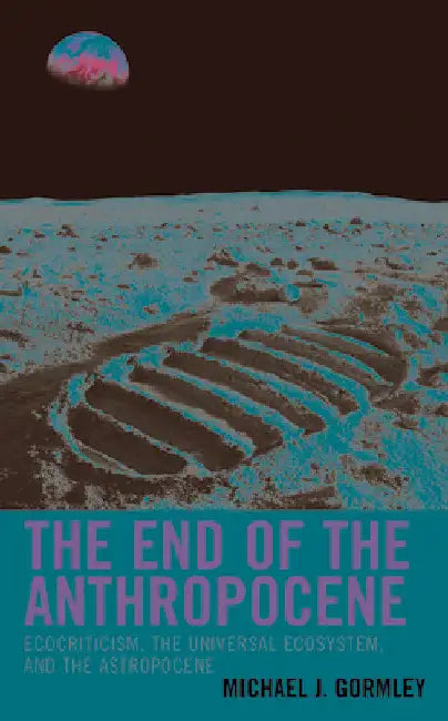 End of the Anthropocene: Ecocriticism, the Universal Ecosystem, and the Astropocene by Michael J. Gormley