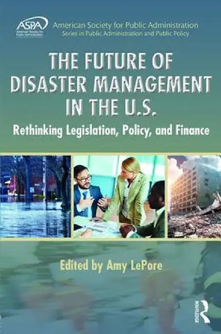 The Future of Disaster Management in the U.S.: Rethinking Legislation, Policy, and Finance by Amy LePore