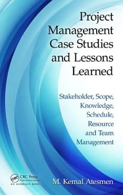 Project Management Case Studies and Lessons Learned: Stakeholder, Scope, Knowledge, Schedule, Resource and Team Management by M. Kemal Atesmen